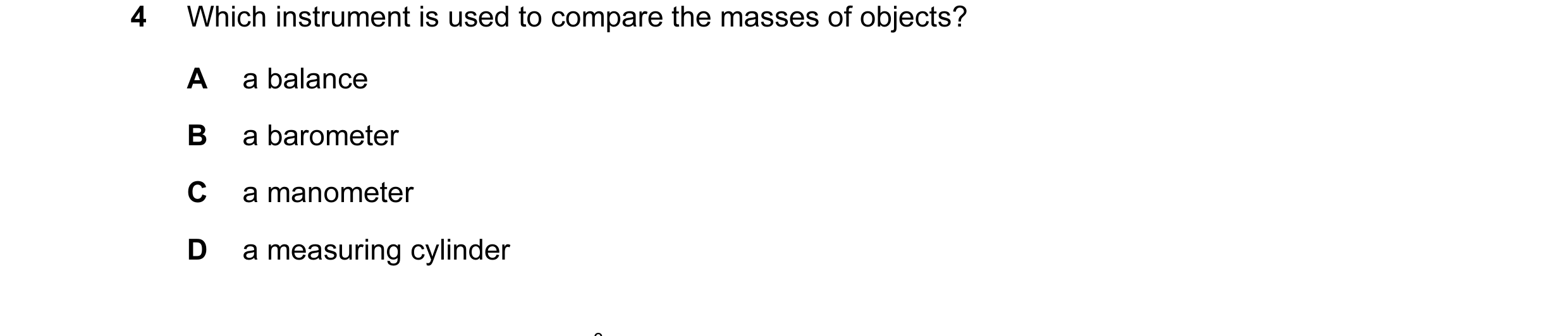 Question 57: Which instrument is used to compare the masses of objects? A a balance B a barometer C a manometer D a measuring cylinder