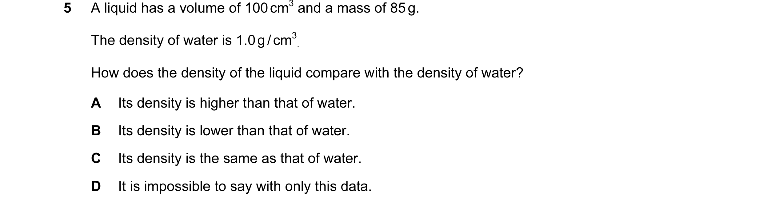 Question 51: A liquid has a volume of 100 cm3 and a mass of 85 g. The density of water is 1.0 g / cm3 . How does the density of the liquid compare with …