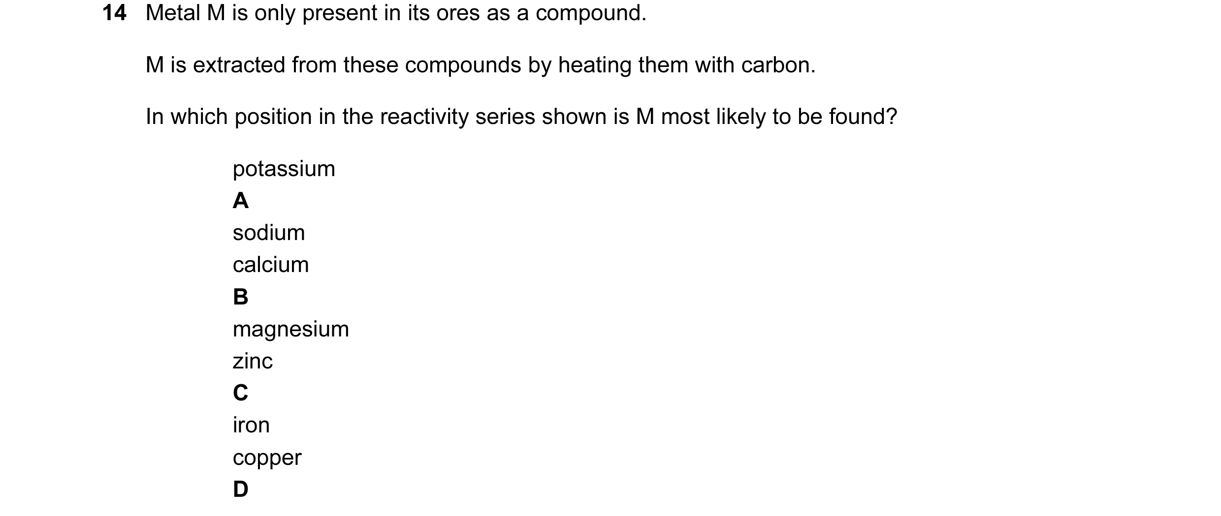 Question 8: Metal M is only present in its ores as a compound. M is extracted from these compounds by heating them with carbon. In which position in th…