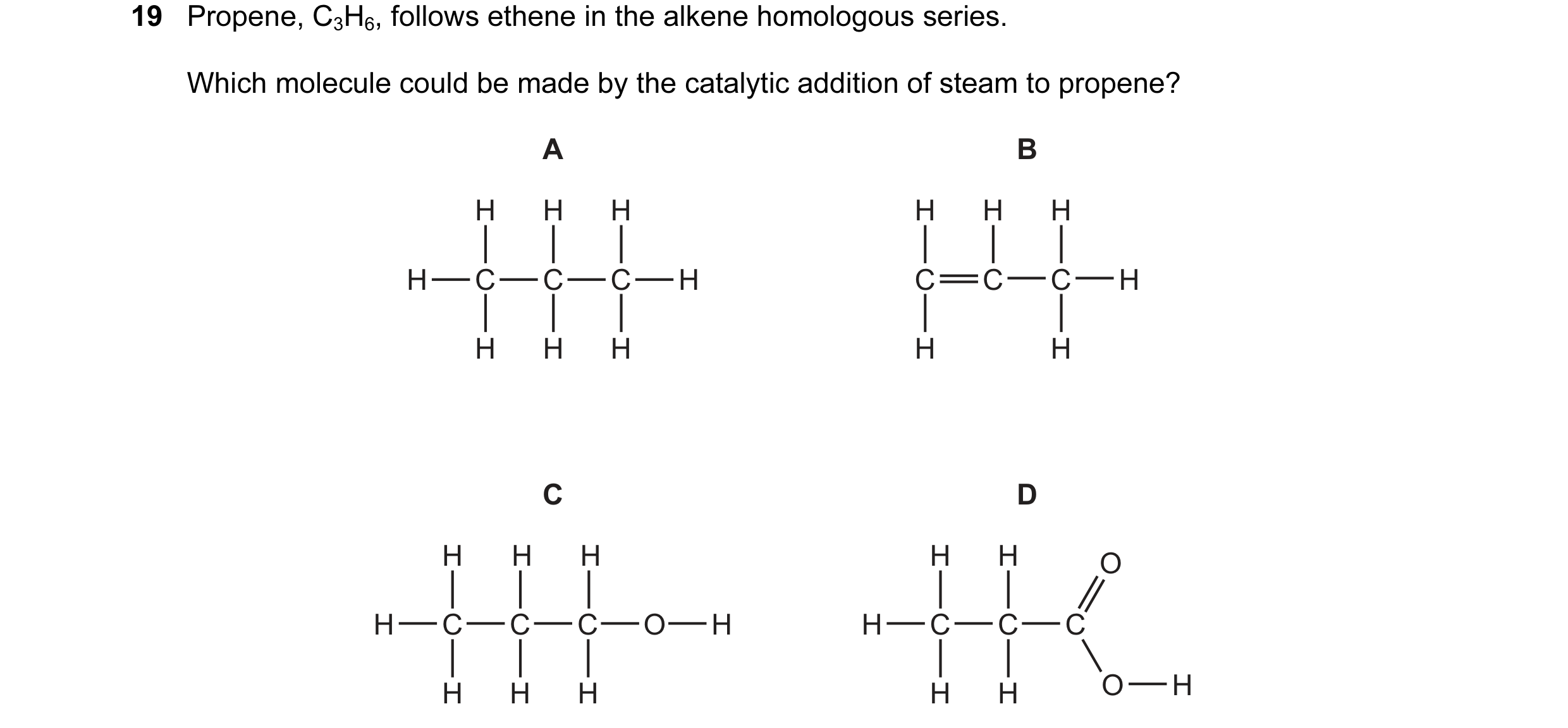 Question 9: Propene, C3H6, follows ethene in the alkene homologous series. Which molecule could be made by the catalytic addition of steam to propene? …