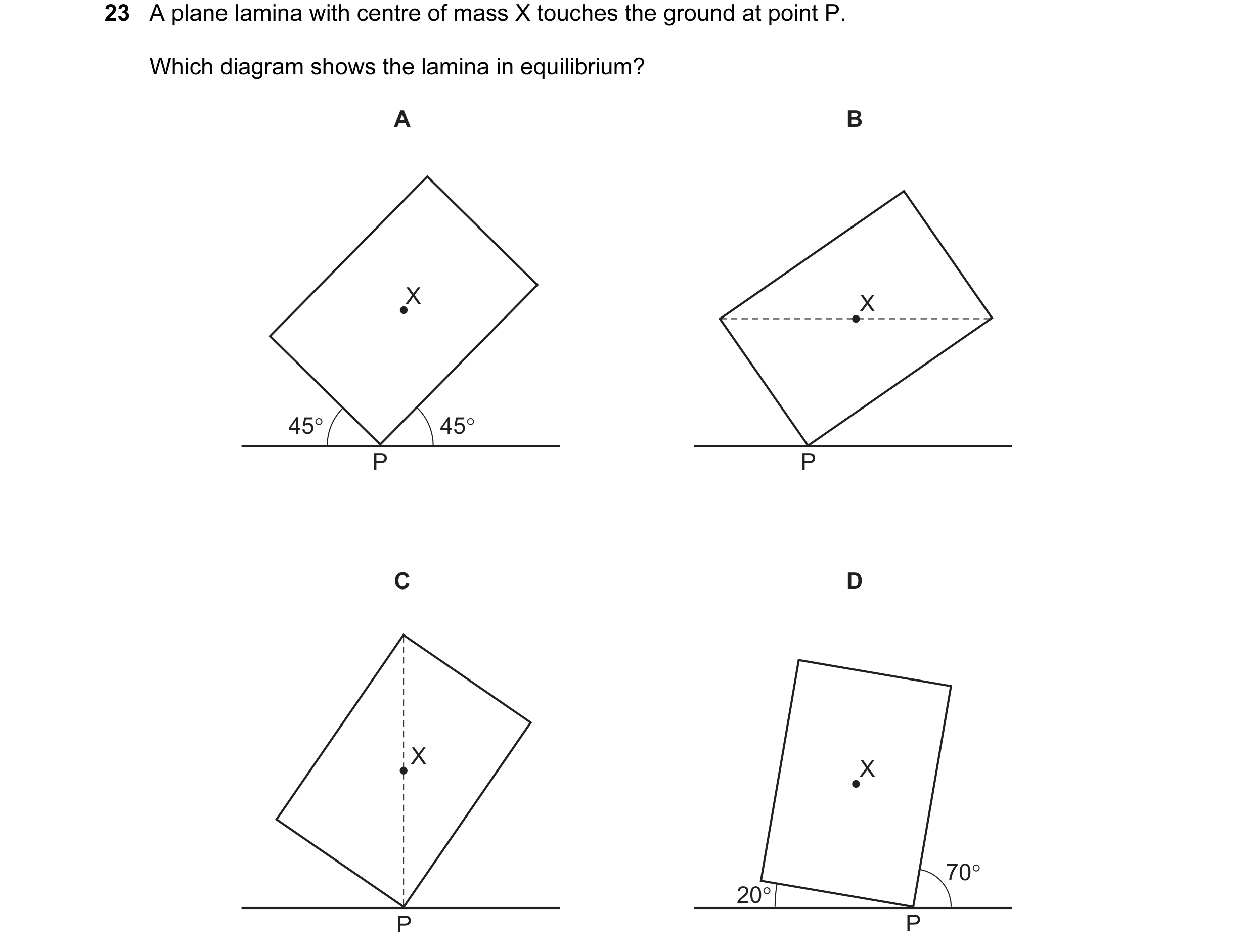 Question 11: A plane lamina with centre of mass X touches the ground at point P. Which diagram shows the lamina in equilibrium? A B X X 45° 45° P P C D …