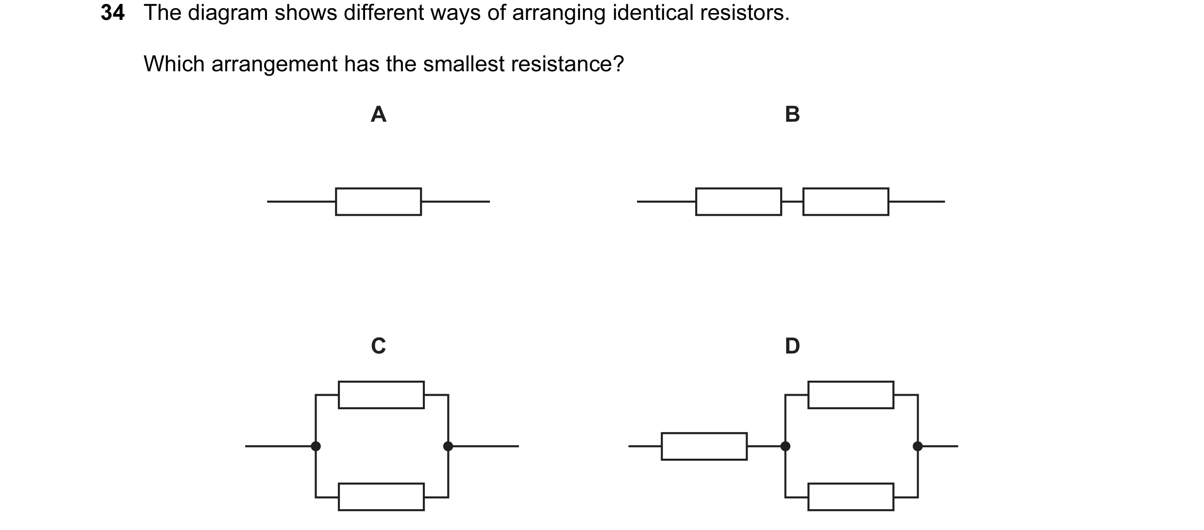 Question 13: The diagram shows different ways of arranging identical resistors. Which arrangement has the smallest resistance? A B C D