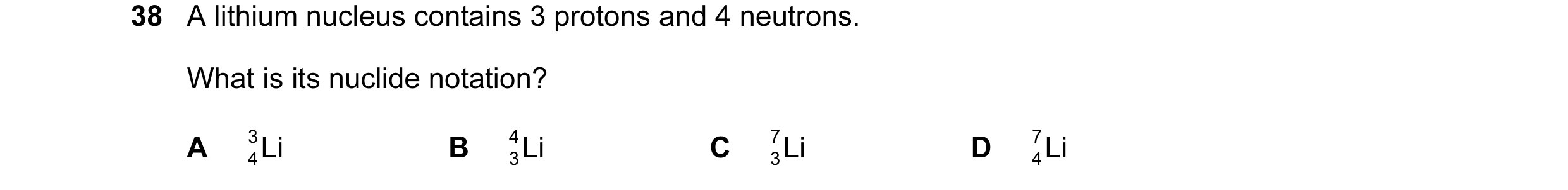 Question 12: A lithium nucleus contains 3 protons and 4 neutrons. What is its nuclide notation? A 3 Li B 4 Li C 7 Li D 7 Li 4 3 3 4