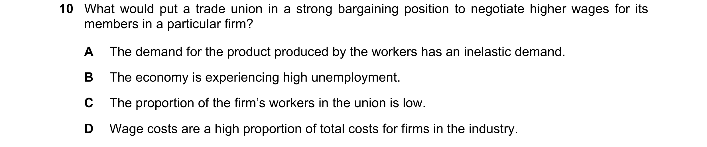 Question 44: What would put a trade union in a strong bargaining position to negotiate higher wages for its members in a particular firm? A The demand f…