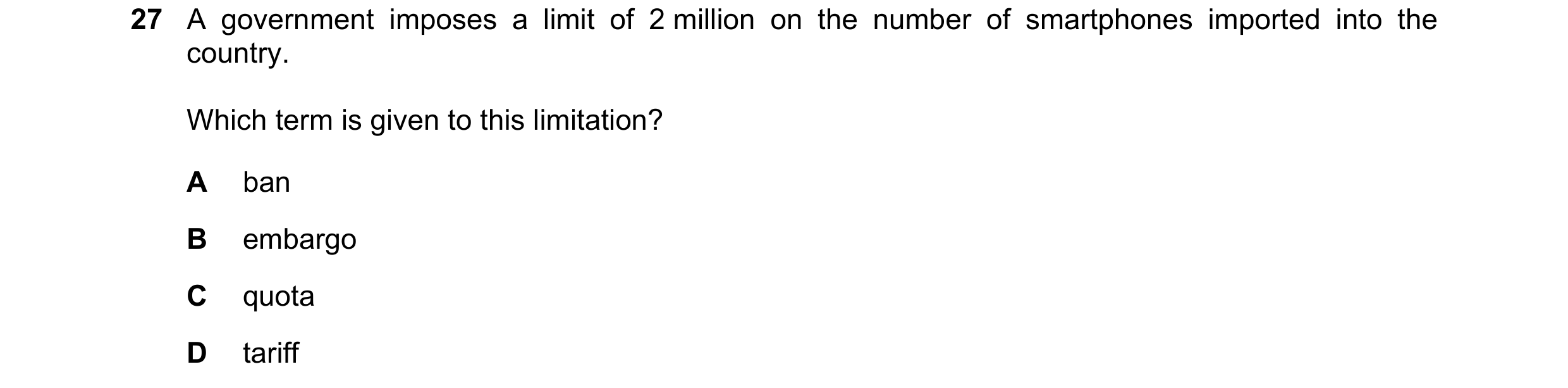 Question 104: A government imposes a limit of 2 million on the number of smartphones imported into the country. Which term is given to this limitation? A…