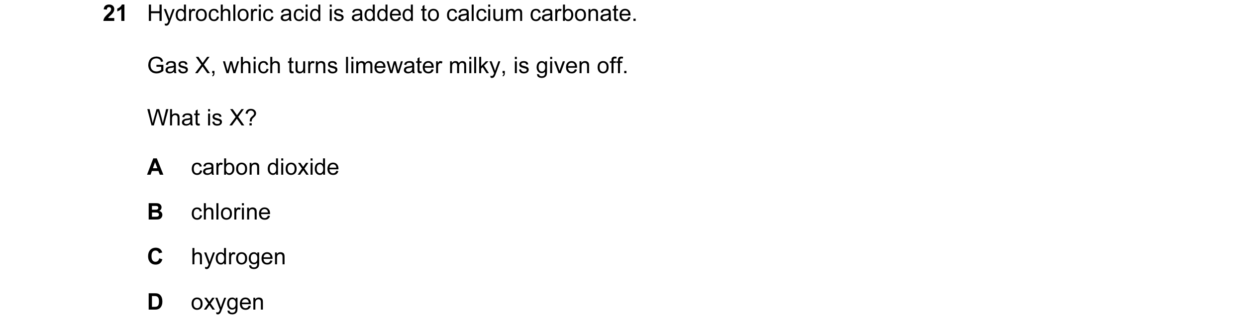 Question 57: Hydrochloric acid is added to calcium carbonate. Gas X, which turns limewater milky, is given off. What is X? A carbon dioxide B chlorine C…