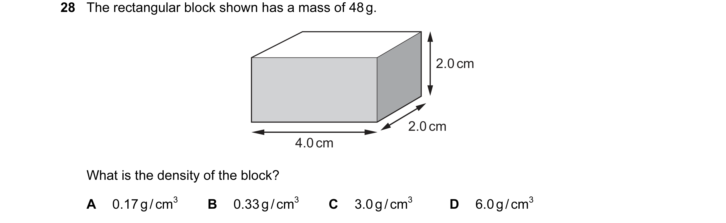 Question 26: The rectangular block shown has a mass of 48 g. 2.0 cm 2.0 cm 4.0 cm What is the density of the block? A 0.17 g / cm3 B 0.33 g / cm3 C 3.0 …