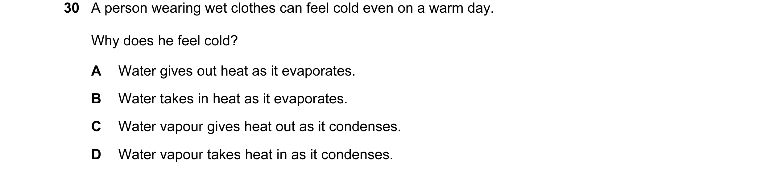 Question 23: A person wearing wet clothes can feel cold even on a warm day. Why does he feel cold? A Water gives out heat as it evaporates. B Water take…