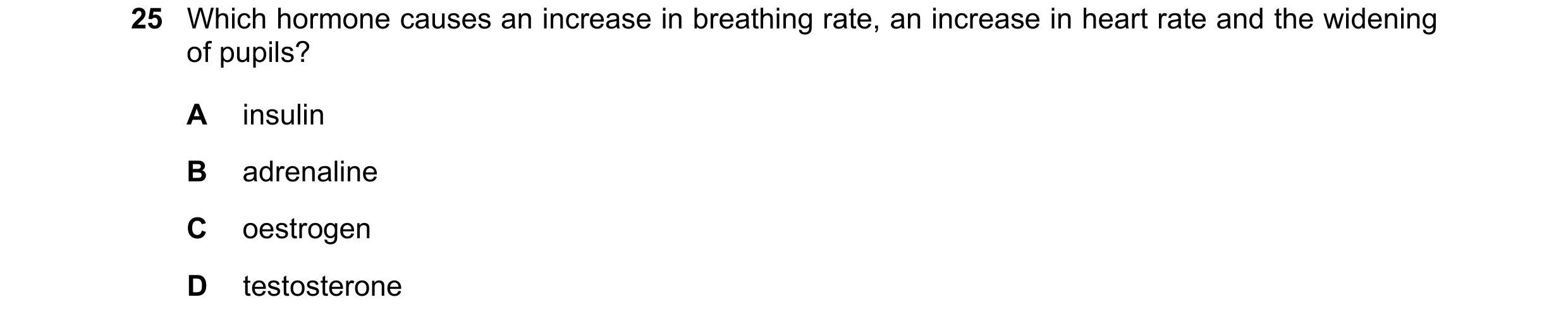 Question 17: Which hormone causes an increase in breathing rate, an increase in heart rate and the widening of pupils? A insulin B adrenaline C oestroge…