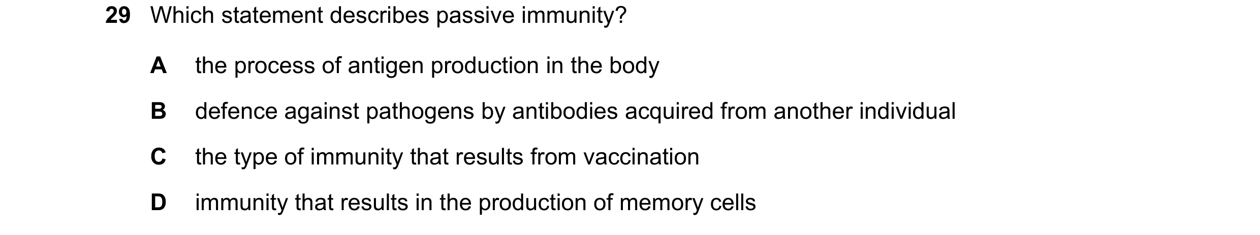 Question 29: Which statement describes passive immunity? A the process of antigen production in the body B defence against pathogens by antibodies acqui…