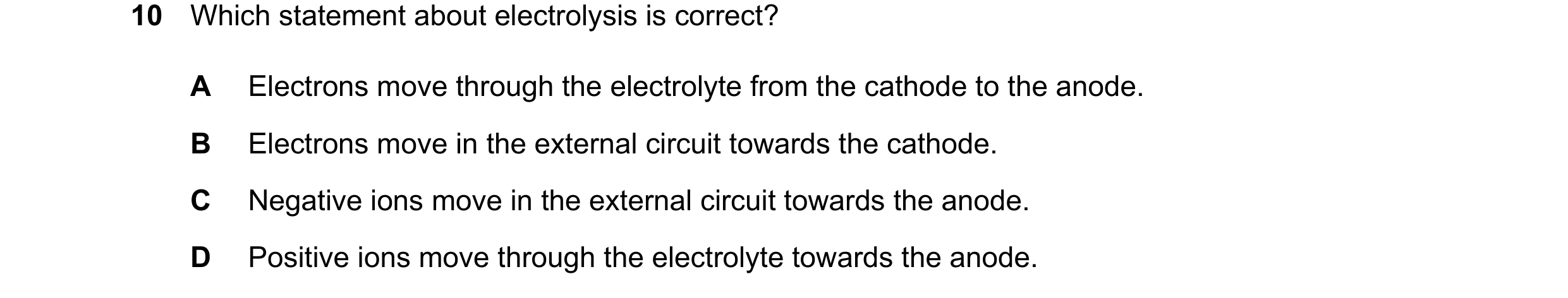Question 37: Which statement about electrolysis is correct? A Electrons move through the electrolyte from the cathode to the anode. B Electrons move in …