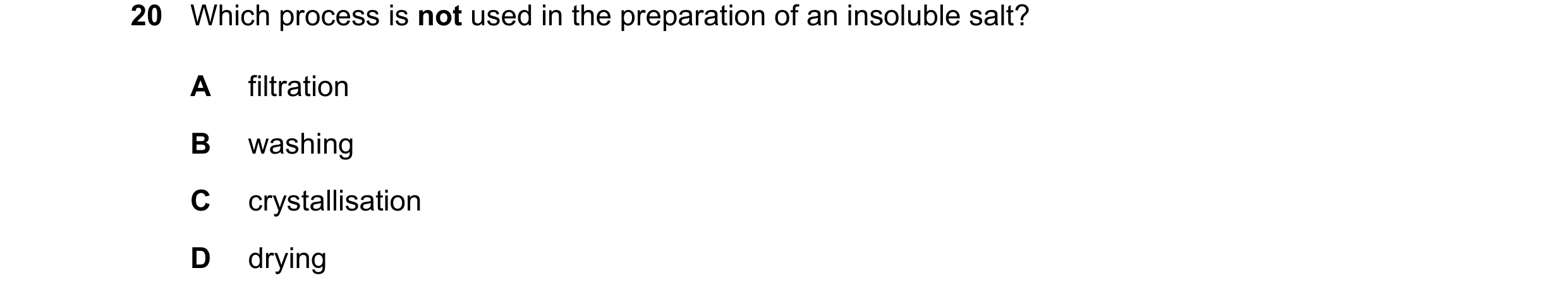 Question 23: Which process is not used in the preparation of an insoluble salt? A filtration B washing C crystallisation D drying