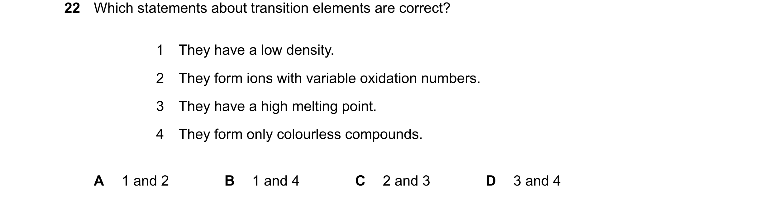 Question 19: Which statements about transition elements are correct? 1 They have a low density. 2 They form ions with variable oxidation numbers. 3 They…