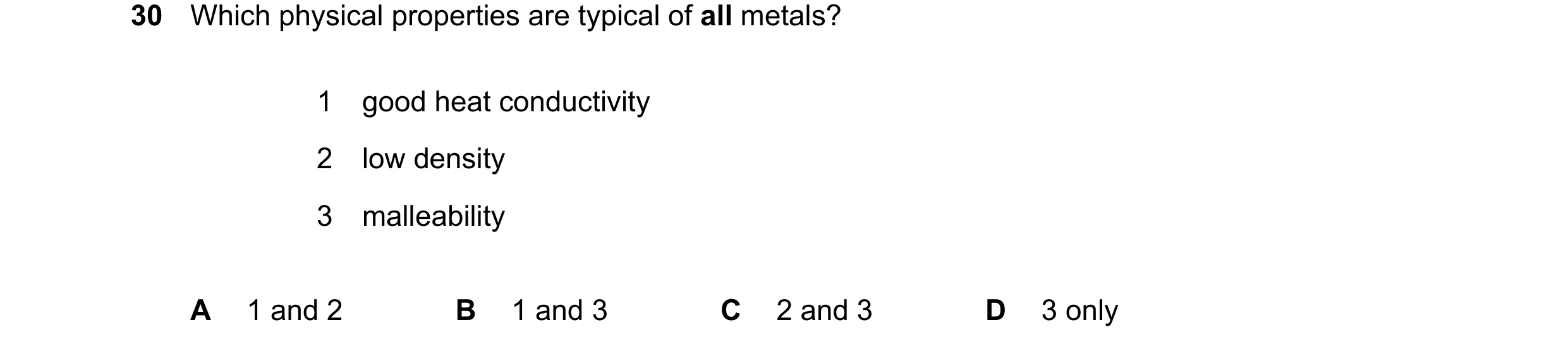 Question 11: Which physical properties are typical of all metals? 1 good heat conductivity 2 low density 3 malleability A 1 and 2 B 1 and 3 C 2 and 3 D …