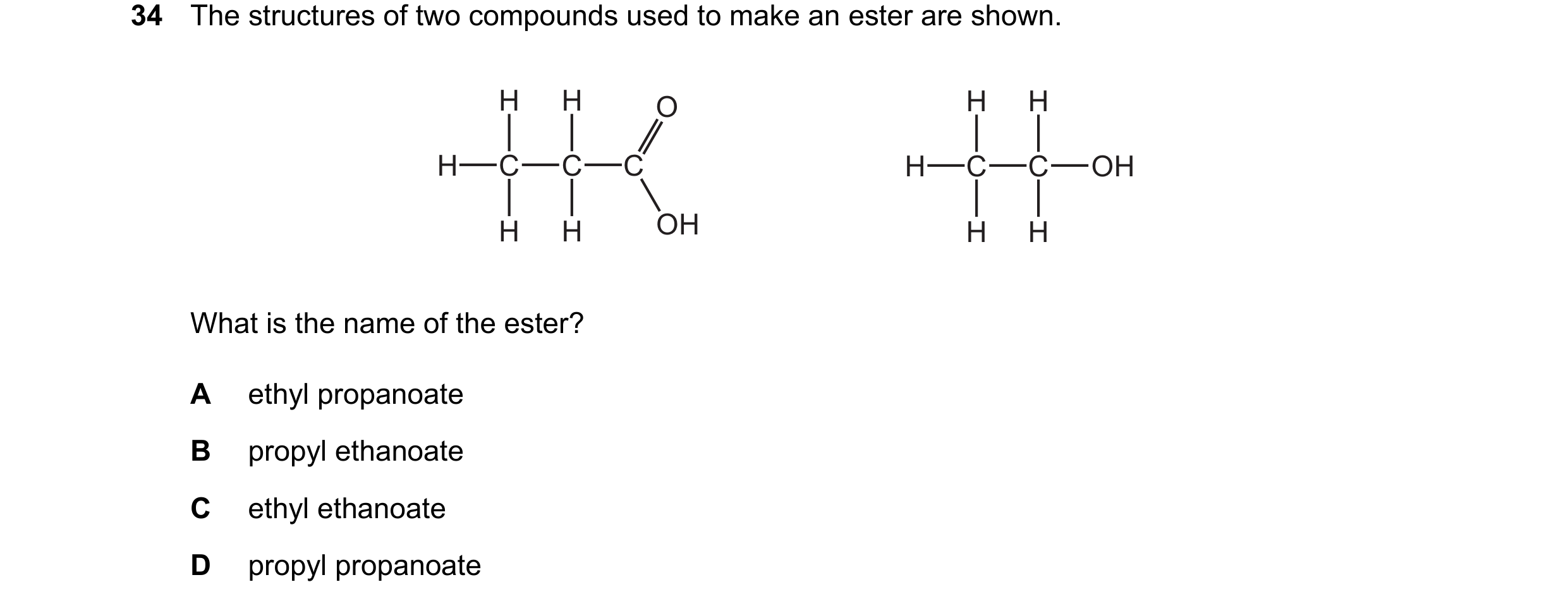 Question 15: The structures of two compounds used to make an ester are shown. H H O H H H C C C H C C OH H H OH H H What is the name of the ester? A eth…