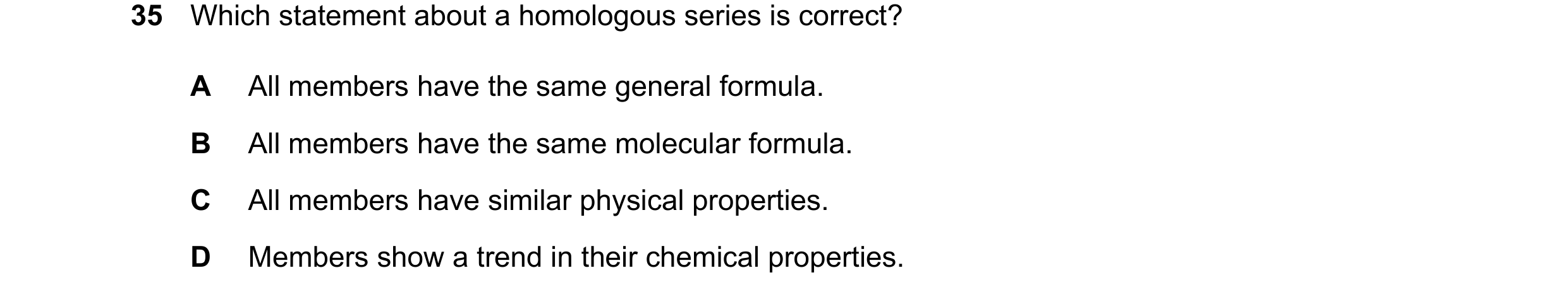 Question 18: Which statement about a homologous series is correct? A All members have the same general formula. B All members have the same molecular fo…