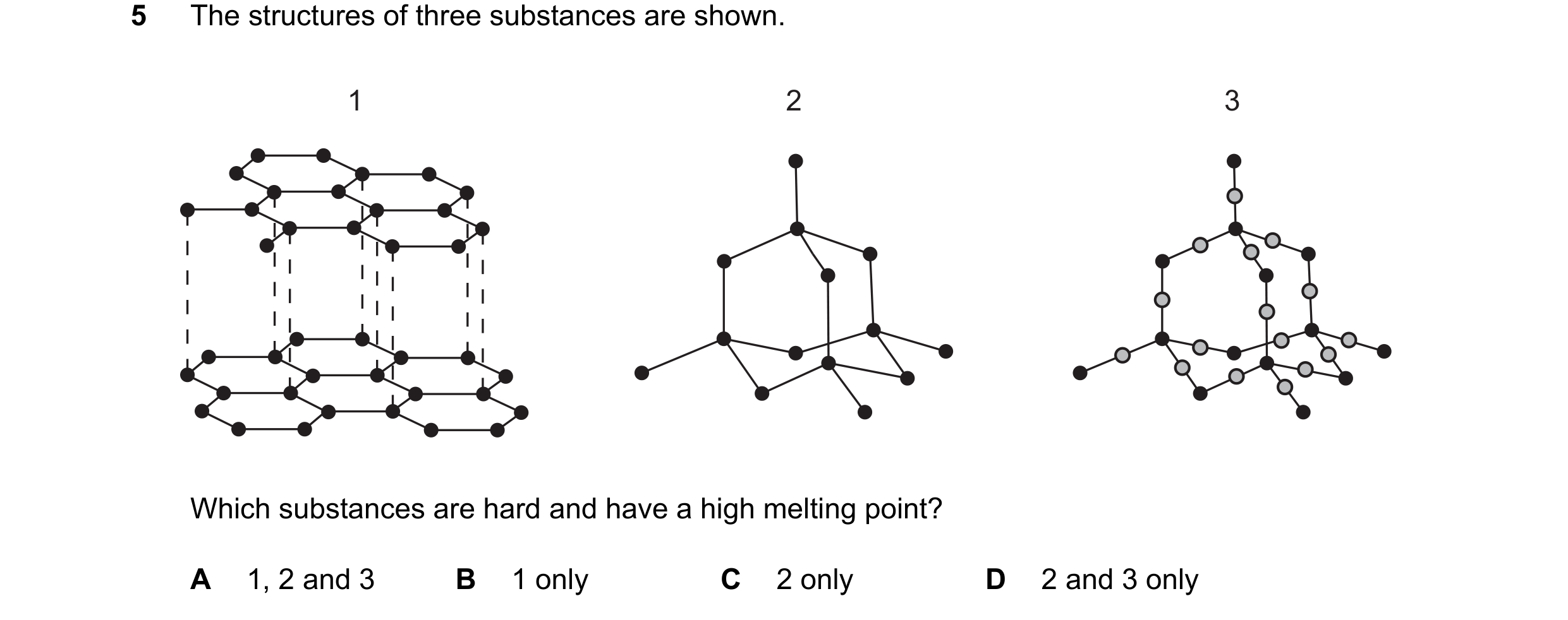 Question 13: The structures of three substances are shown. 1 2 3 Which substances are hard and have a high melting point? A 1, 2 and 3 B 1 only C 2 only…