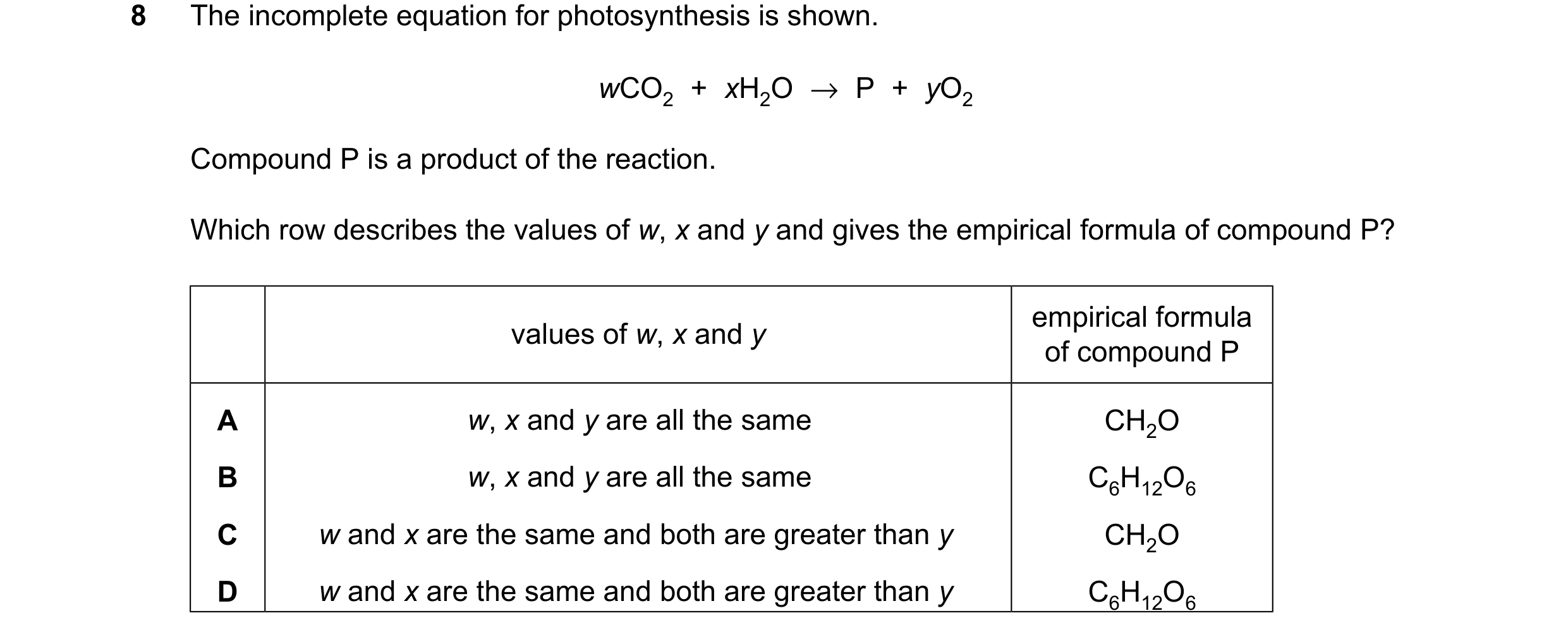 Question 13: The incomplete equation for photosynthesis is shown. wCO2 + xH2O →P + yO2 Compound P is a product of the reaction. Which row describes the …