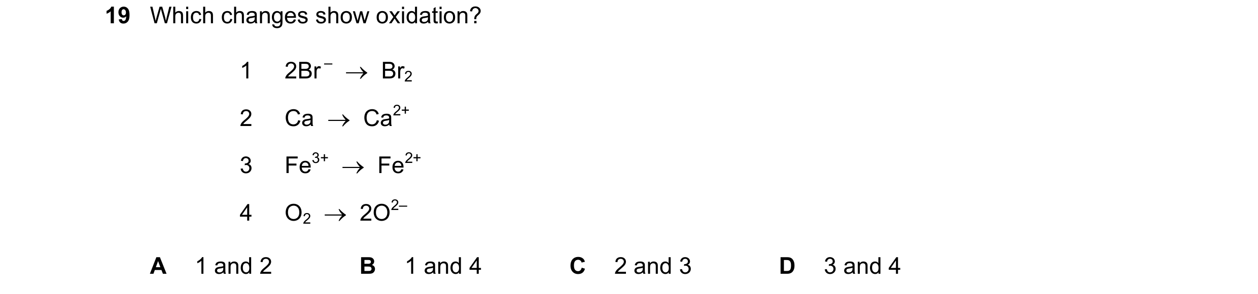Question 21: Which changes show oxidation? 1 2Br – Br2 2 Ca Ca2+ 3 Fe3+ Fe2+ 4 O2 2O2– A 1 and 2 B 1 and 4 C 2 and 3 D 3 and 4