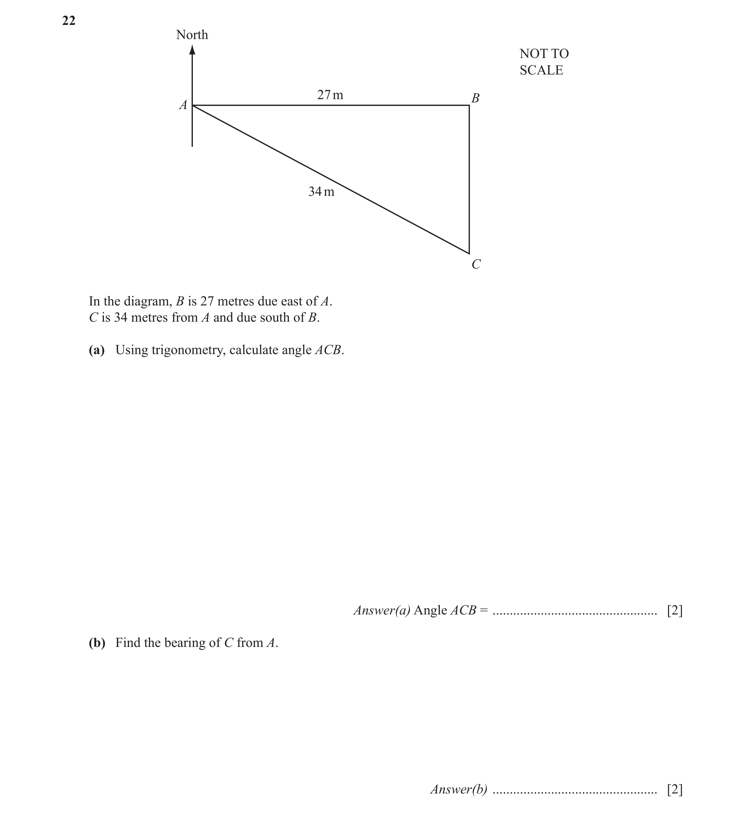 Question 14: North NOT TO SCALE 27 m B A 34 m C In the diagram, B is 27 metres due east of A. C is 34 metres from A and due south of B. (a) Using trigon…