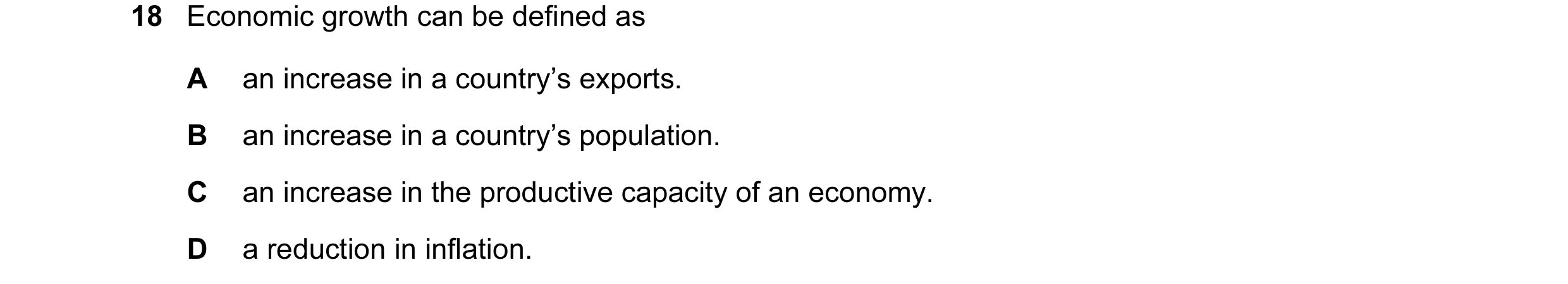 Question 16: Economic growth can be defined as A an increase in a country’s exports. B an increase in a country’s population. C an increase in the produ…