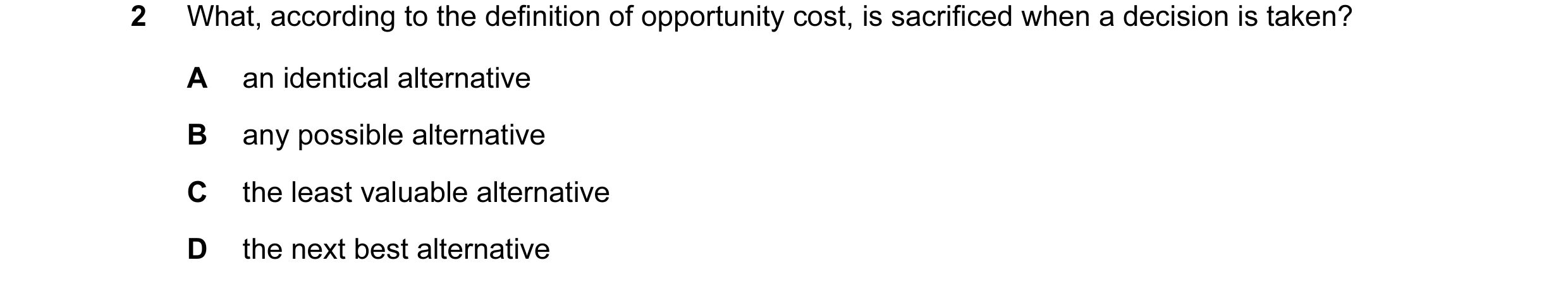 Question 12: What, according to the definition of opportunity cost, is sacrificed when a decision is taken? A an identical alternative B any possible al…