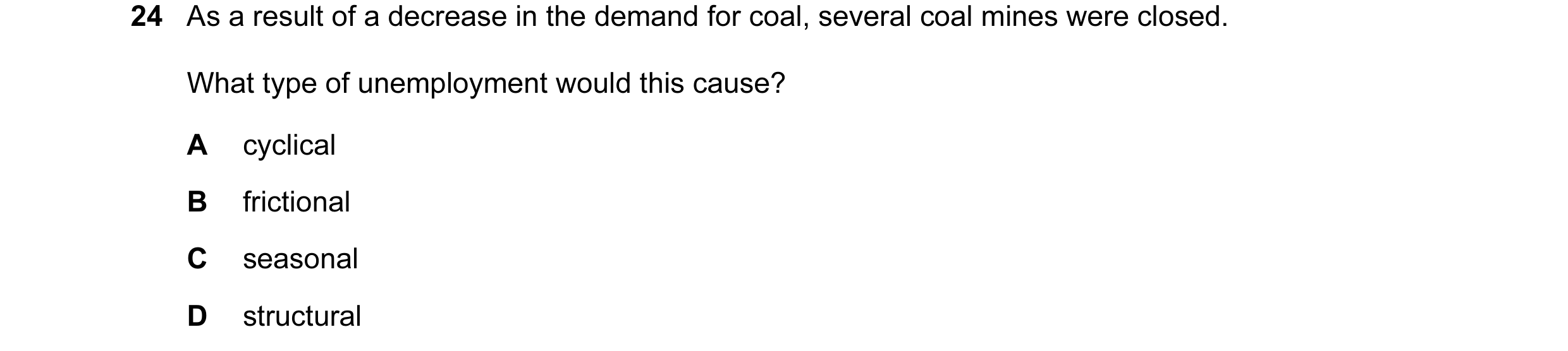 Question 11: As a result of a decrease in the demand for coal, several coal mines were closed. What type of unemployment would this cause? A cyclical B …
