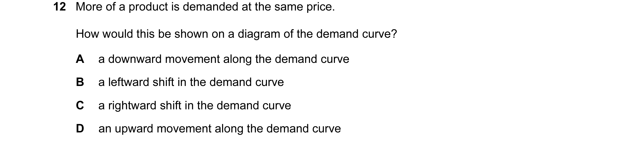 Question 17: More of a product is demanded at the same price. How would this be shown on a diagram of the demand curve? A a downward movement along the …