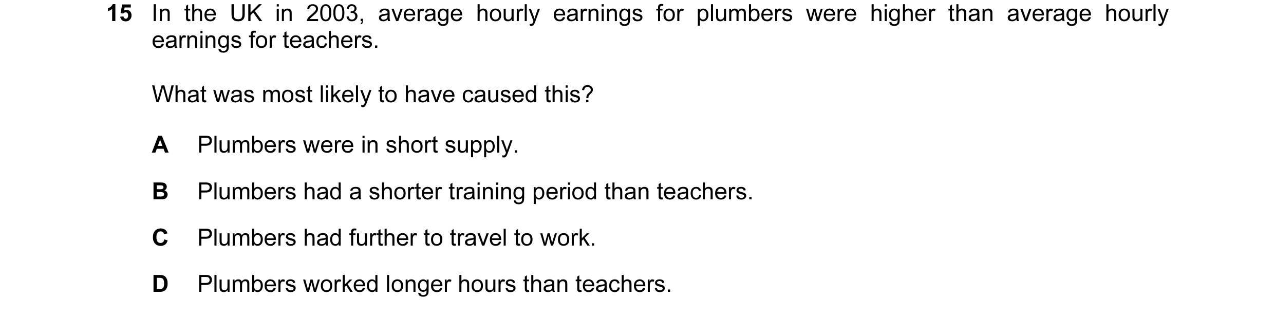 Question 15: In the UK in 2003, average hourly earnings for plumbers were higher than average hourly earnings for teachers. What was most likely to have…