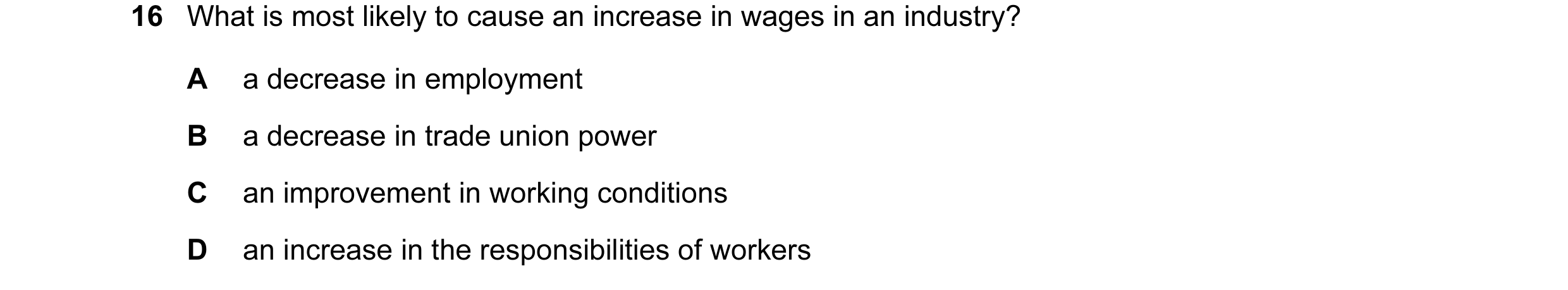 Question 16: What is most likely to cause an increase in wages in an industry? A a decrease in employment B a decrease in trade union power C an improve…