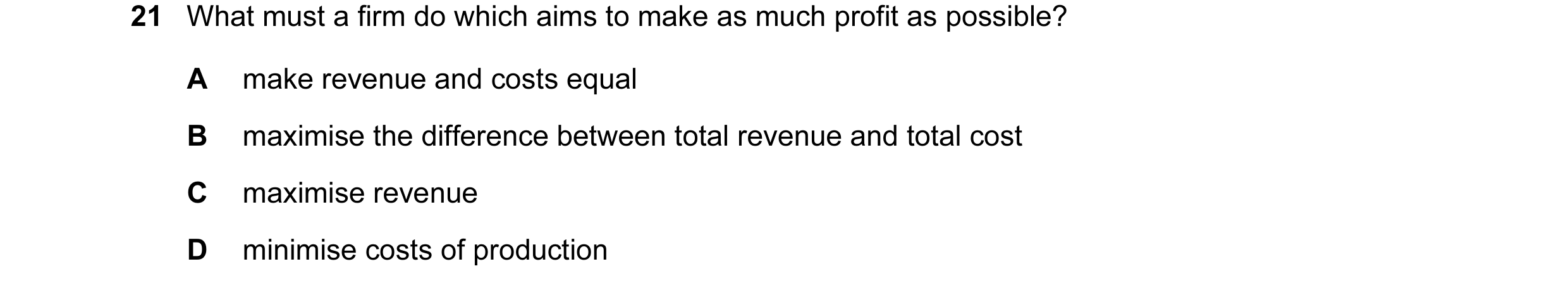 Question 25: What must a firm do which aims to make as much profit as possible? A make revenue and costs equal B maximise the difference between total r…
