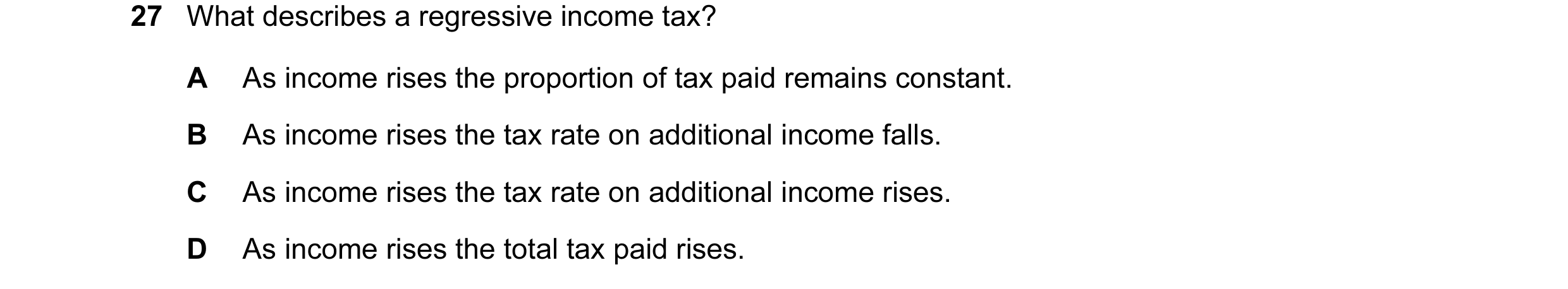 Question 22: What describes a regressive income tax? A As income rises the proportion of tax paid remains constant. B As income rises the tax rate on ad…