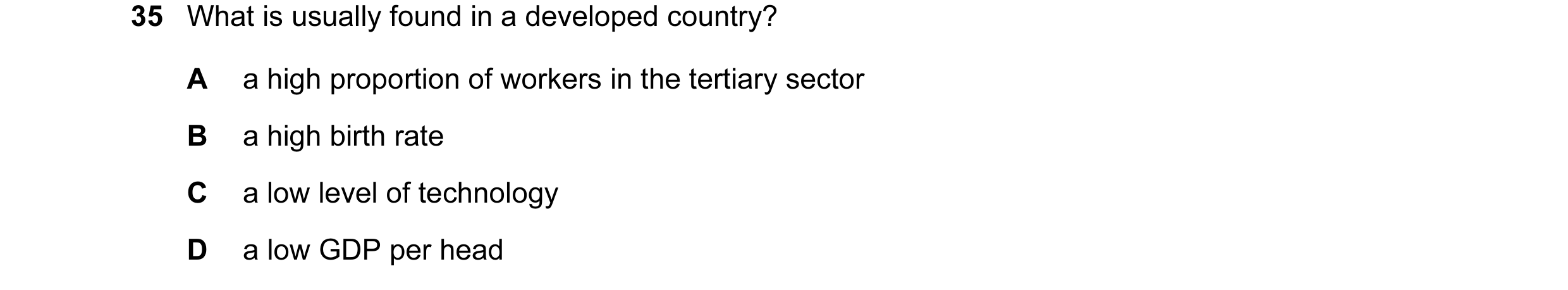 Question 17: What is usually found in a developed country? A a high proportion of workers in the tertiary sector B a high birth rate C a low level of te…
