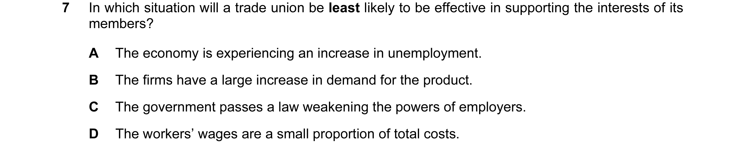 Question 7: In which situation will a trade union be least likely to be effective in supporting the interests of its members? A The economy is experien…