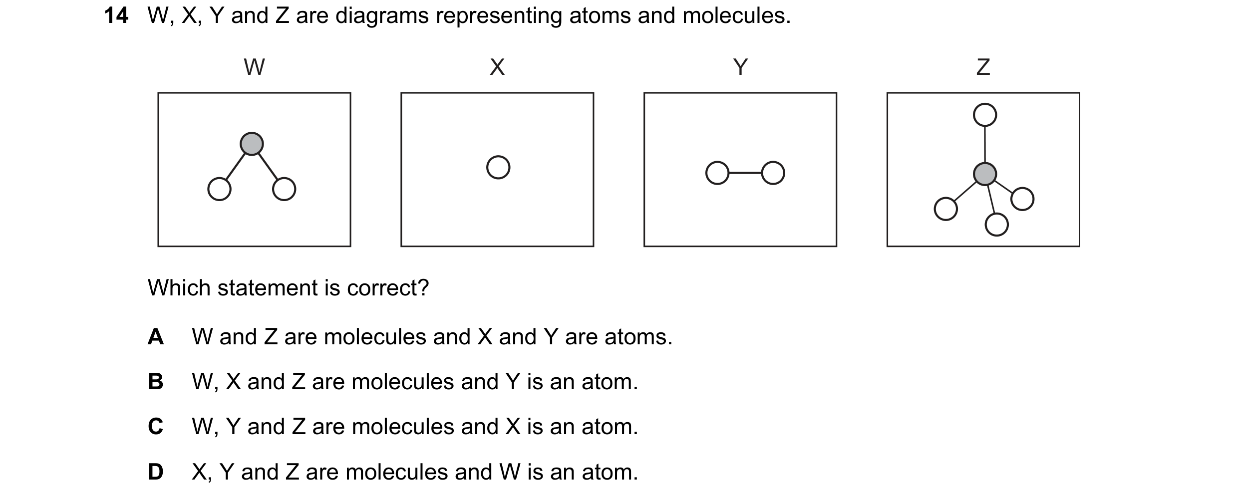 Question 8: W, X, Y and Z are diagrams representing atoms and molecules. W X Y Z Which statement is correct? A W and Z are molecules and X and Y are at…