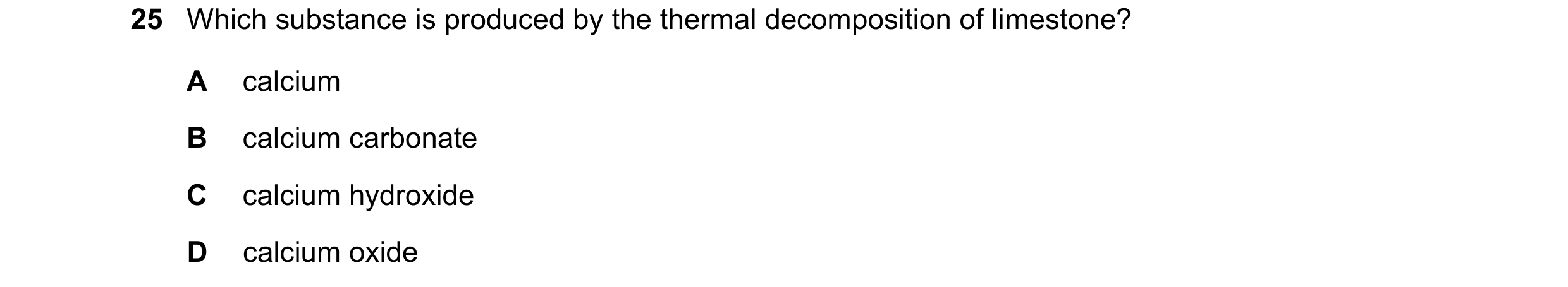 Question 16: Which substance is produced by the thermal decomposition of limestone? A calcium B calcium carbonate C calcium hydroxide D calcium oxide