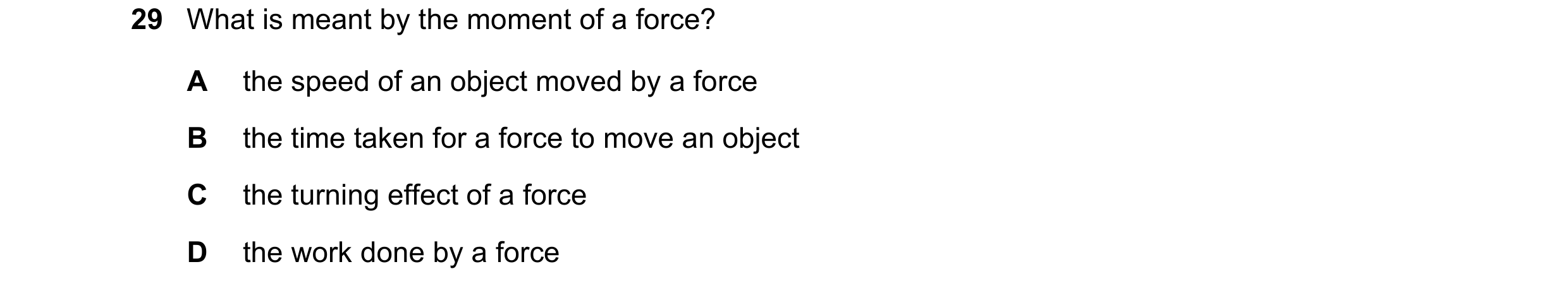Question 19: What is meant by the moment of a force? A the speed of an object moved by a force B the time taken for a force to move an object C the turn…