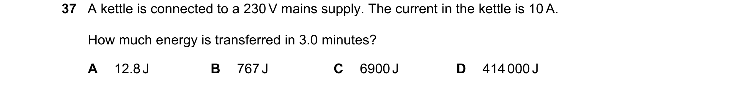 Question 19: A kettle is connected to a 230 V mains supply. The current in the kettle is 10 A. How much energy is transferred in 3.0 minutes? A 12.8 J B…