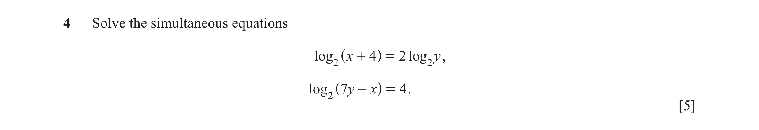 Question 4: Solve the simultaneous equations log 2 x + 4 = 2 log 2 y , ^ h log 2 7y - x = 4 . ^ h [5]