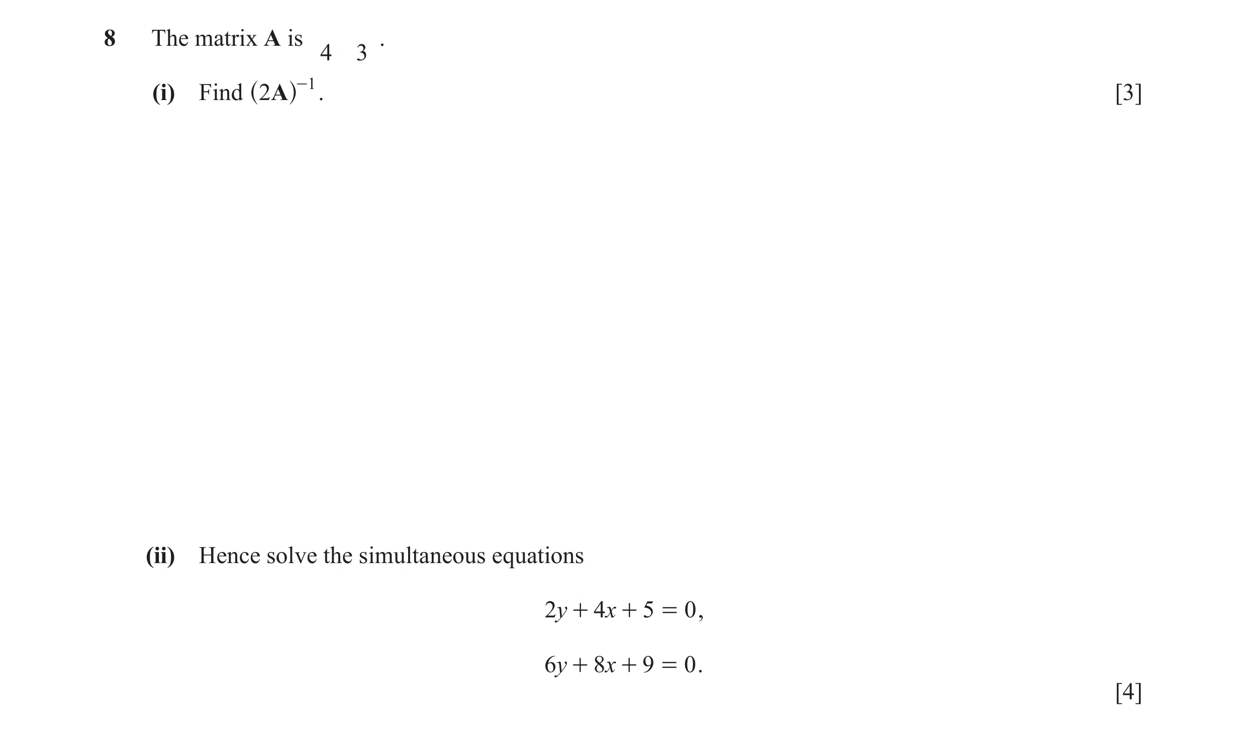 Question 2: The matrix A is . 4 3 (i) Find 2A -1 . [3] ^ h (ii) Hence solve the simultaneous equations 2y + 4x + 5 = 0 , 6y + 8x + 9 = 0 . [4]