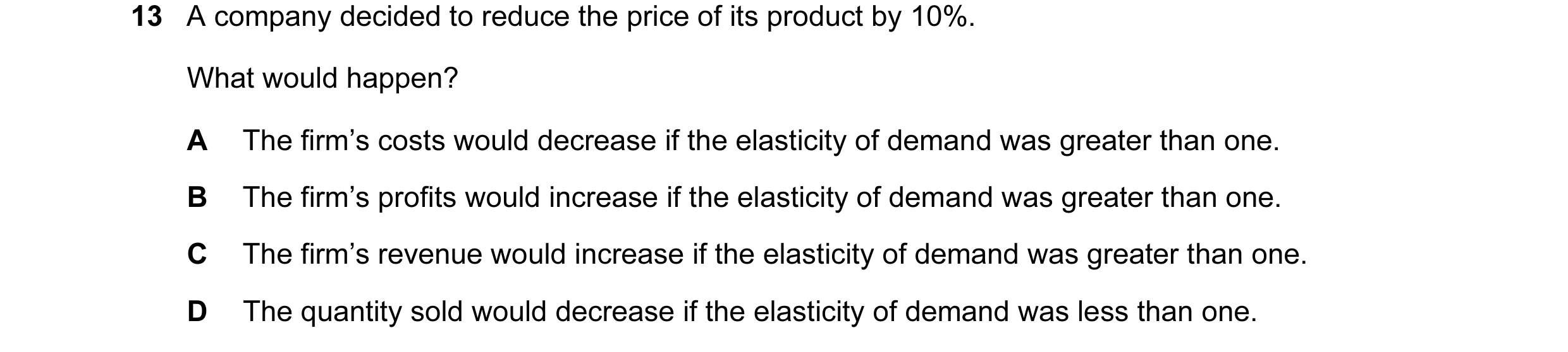 Question 30: A company decided to reduce the price of its product by 10%. What would happen? A The firm’s costs would decrease if the elasticity of dema…