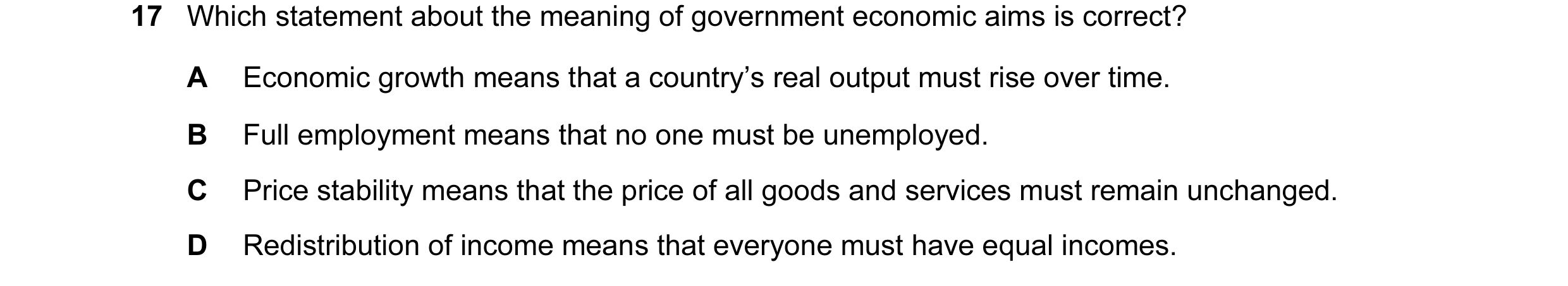Question 17: Which statement about the meaning of government economic aims is correct? A Economic growth means that a country’s real output must rise ov…