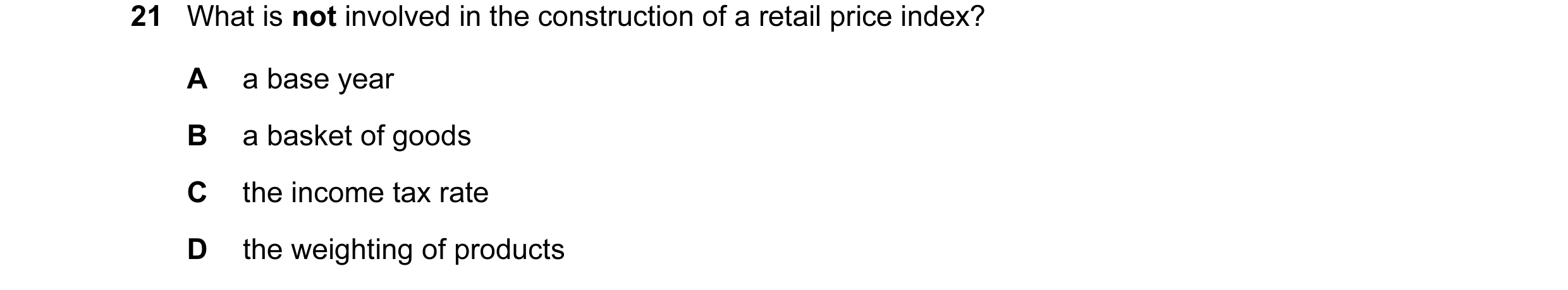 Question 58: What is not involved in the construction of a retail price index? A a base year B a basket of goods C the income tax rate D the weighting o…