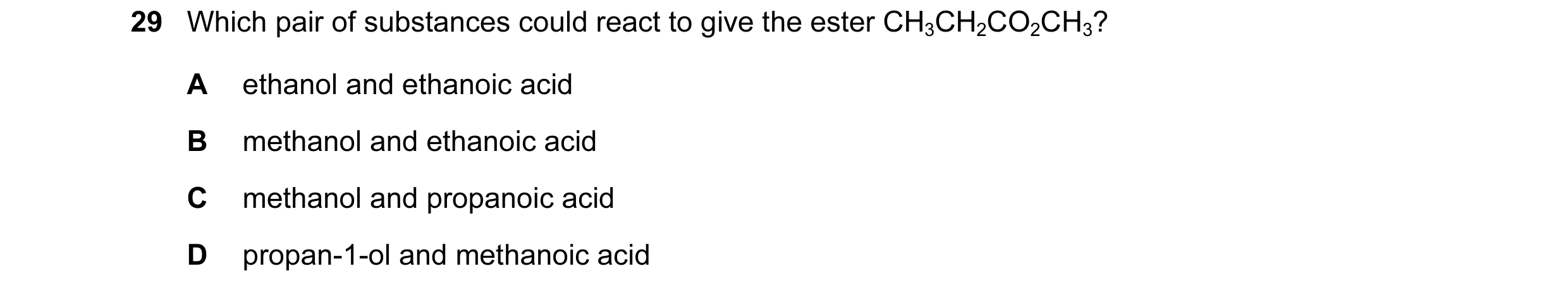 Question 31: Which pair of substances could react to give the ester CH3CH2CO2CH3? A ethanol and ethanoic acid B methanol and ethanoic acid C methanol an…