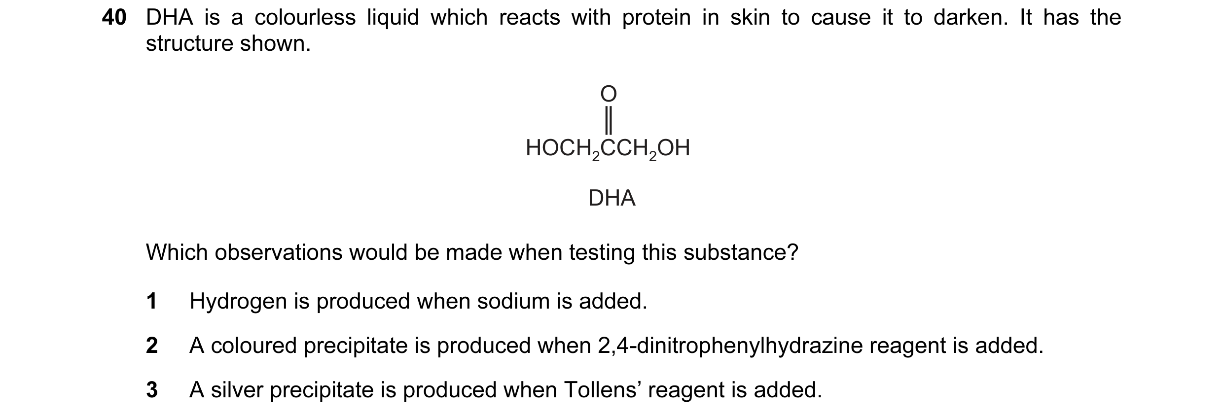 Question 75: DHA is a colourless liquid which reacts with protein in skin to cause it to darken. It has the structure shown. O HOCH2CCH2OH DHA Which obs…