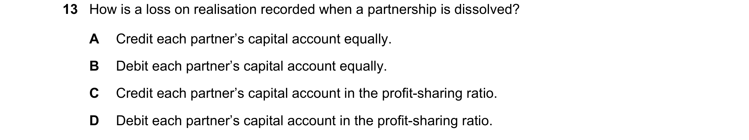 Question 261: How is a loss on realisation recorded when a partnership is dissolved? A Credit each partner’s capital account equally. B Debit each partne…