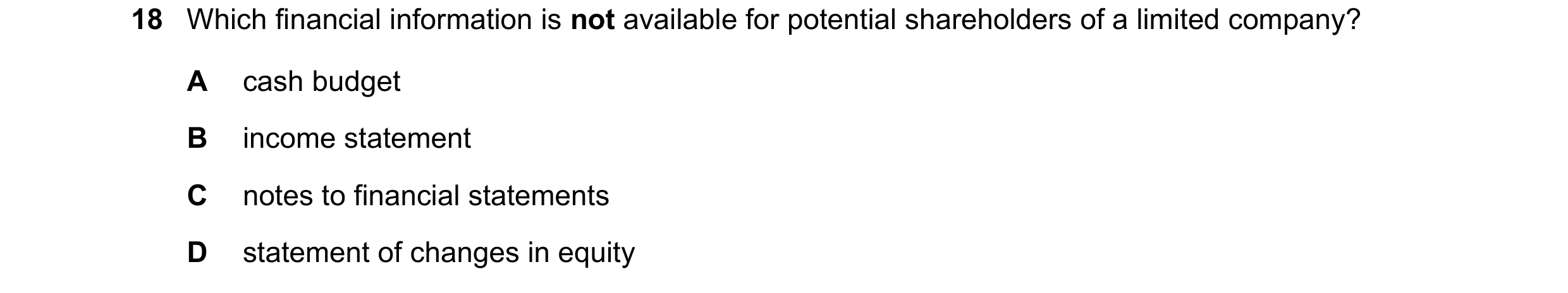 Question 34: Which financial information is not available for potential shareholders of a limited company? A cash budget B income statement C notes to f…