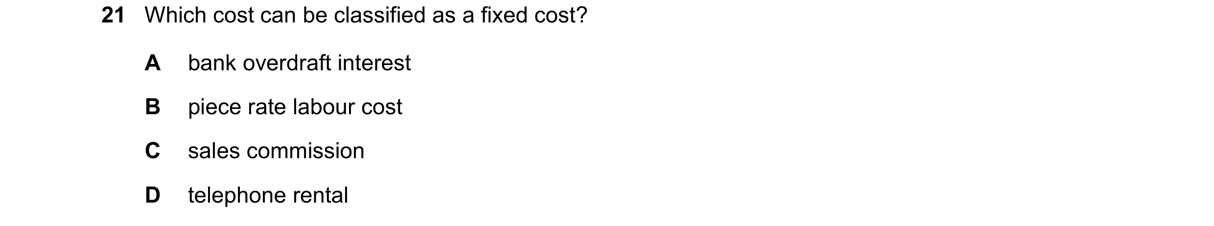 Question 314: Which cost can be classified as a fixed cost? A bank overdraft interest B piece rate labour cost C sales commission D telephone rental