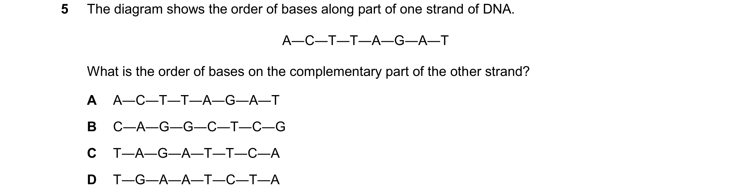 Question 48: The diagram shows the order of bases along part of one strand of DNA. A―C―T―T―A―G―A―T What is the order of bases on the complementary part …