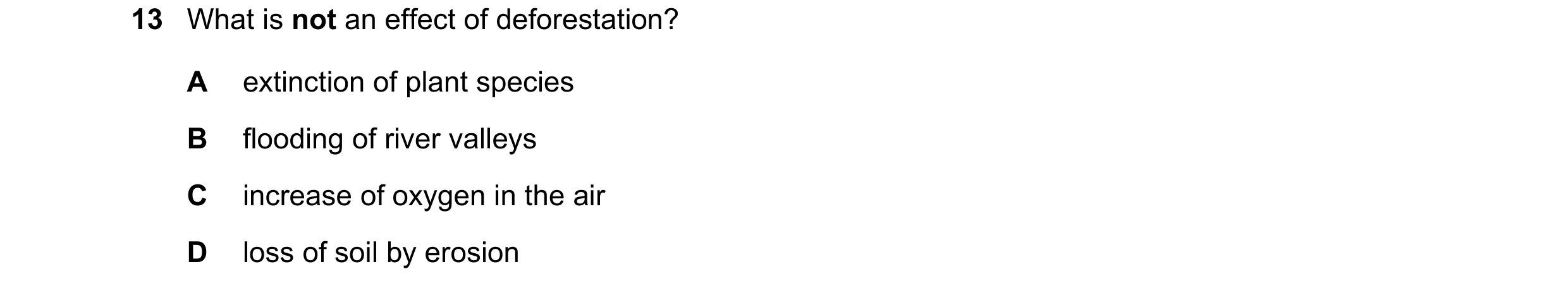 Question 22: What is not an effect of deforestation? A extinction of plant species B flooding of river valleys C increase of oxygen in the air D loss of…